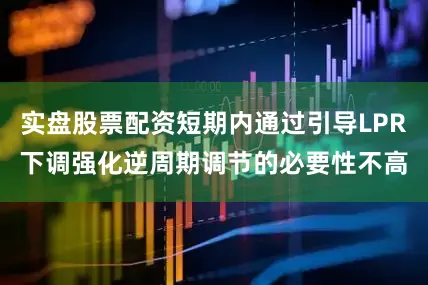 实盘股票配资短期内通过引导LPR下调强化逆周期调节的必要性不高